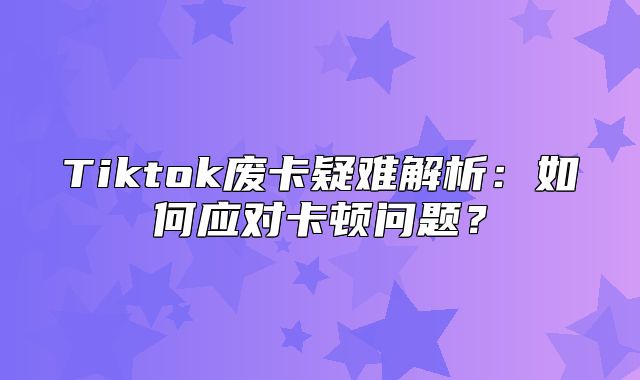 Tiktok废卡疑难解析：如何应对卡顿问题？