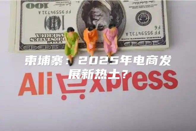 柬埔寨：2025年电商发展新热土？