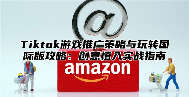 Tiktok游戏推广策略与玩转国际版攻略：创意植入实战指南