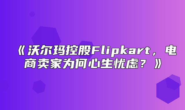 沃尔玛控股Flipkart，电商卖家为何心生忧虑？