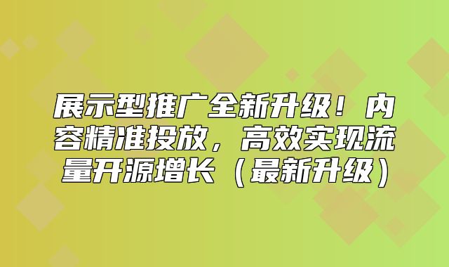 展示型推广全新升级！内容精准投放，高效实现流量开源增长最新升级
