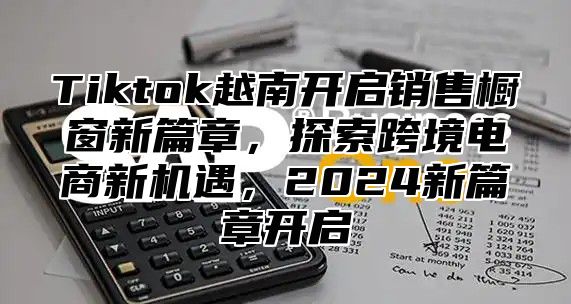 Tiktok越南开启销售橱窗新篇章，探索跨境电商新机遇，2025新篇章开启