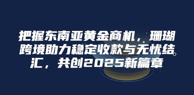 把握东南亚黄金商机，珊瑚跨境助力稳定收款与无忧结汇，共创2025新篇章