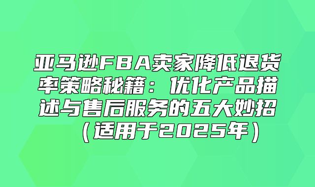 亚马逊FBA卖家降低退货率策略秘籍：优化产品描述与售后服务的五大妙招适用于2025年