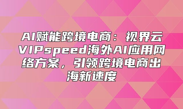 AI赋能跨境电商：视界云VIPspeed海外AI应用网络方案，引领跨境电商出海新速度