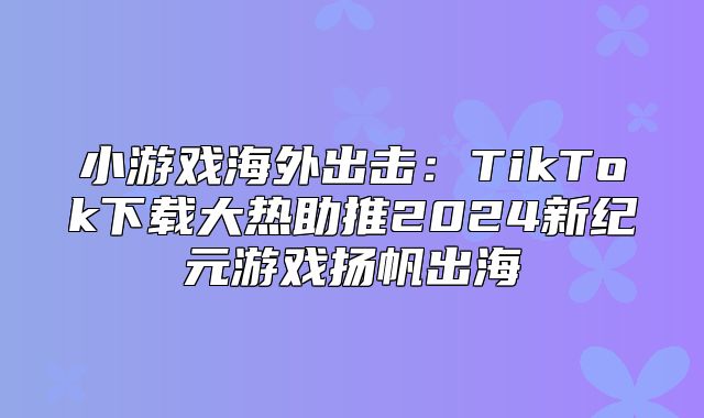小游戏海外出击：TikTok下载大热助推2025新纪元游戏扬帆出海