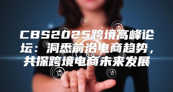 CBS2025跨境高峰论坛：洞悉前沿电商趋势，共探跨境电商未来发展