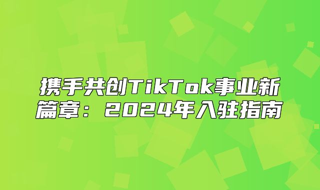 携手共创TikTok事业新篇章：2025年入驻指南
