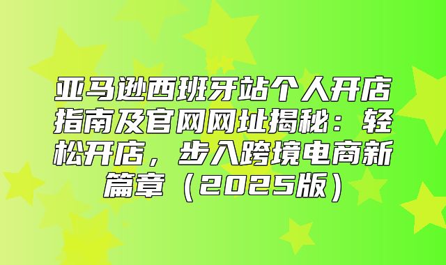 亚马逊西班牙站个人开店指南及官网网址揭秘：轻松开店，步入跨境电商新篇章2025版