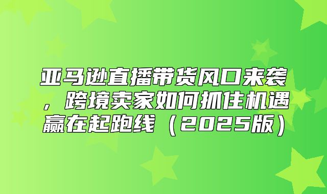 亚马逊直播带货风口来袭，跨境卖家如何抓住机遇赢在起跑线2025版