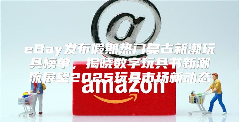 eBay发布假期热门复古新潮玩具榜单，揭晓数字玩具书新潮流展望2025玩具市场新动态