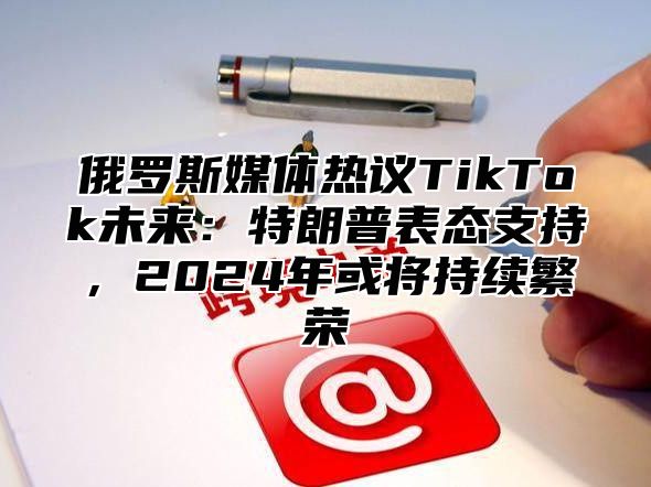 俄罗斯媒体热议TikTok未来：特朗普表态支持，2025年或将持续繁荣