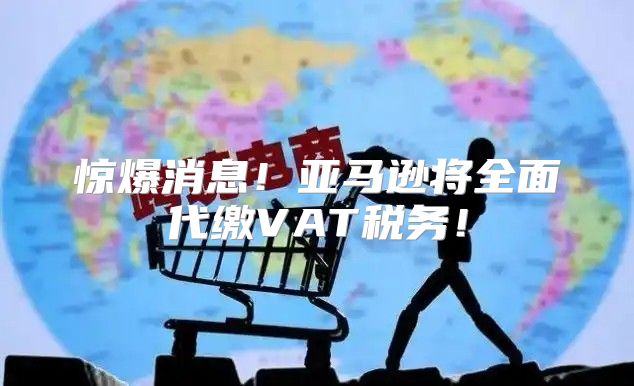 惊爆消息！亚马逊将全面代缴VAT税务！