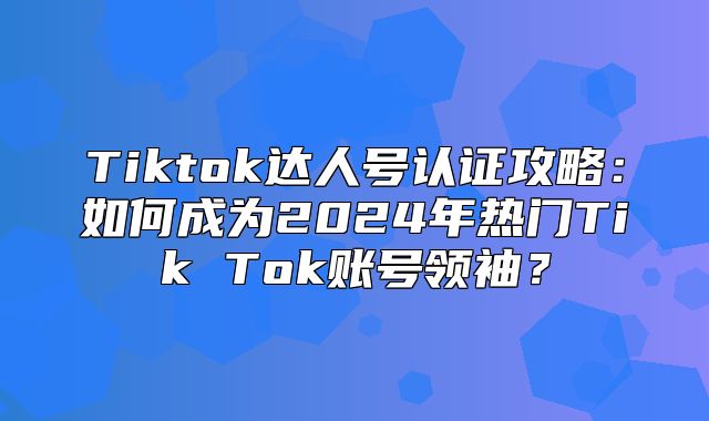Tiktok达人号认证攻略：如何成为2025年热门Tik Tok账号领袖？