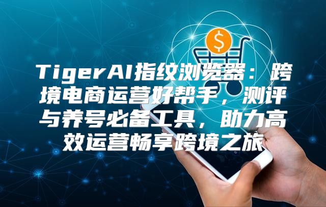 TigerAI指纹浏览器：跨境电商运营好帮手，测评与养号必备工具，助力高效运营畅享跨境之旅