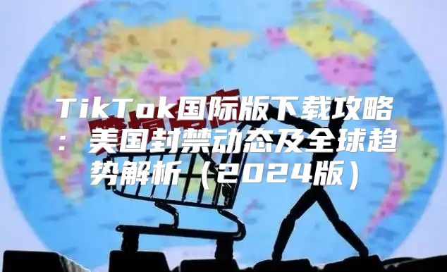 TikTok国际版下载攻略：美国封禁动态及全球趋势解析2025版