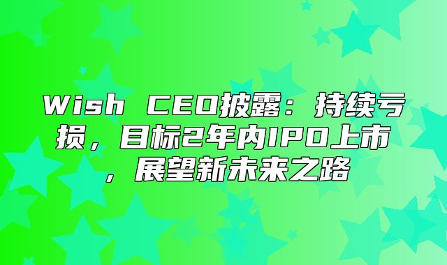 Wish CEO披露：持续亏损，目标2年内IPO上市，展望新未来之路