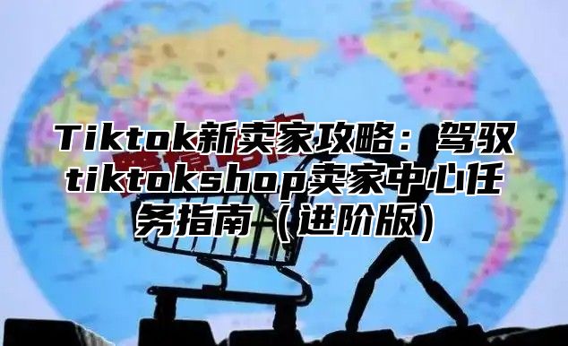 Tiktok新卖家攻略：驾驭tiktokshop卖家中心任务指南进阶版