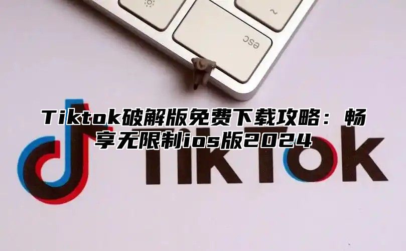 Tiktok破解版免费下载攻略：畅享无限制ios版2025