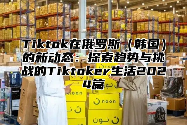 Tiktok在俄罗斯韩国的新动态：探索趋势与挑战的Tiktoker生活2025篇
