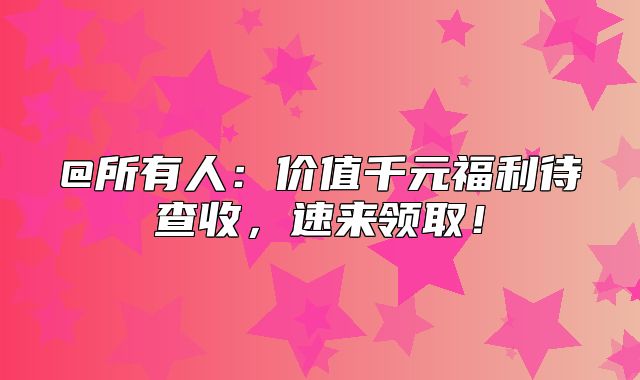 @所有人：价值千元福利待查收，速来领取！