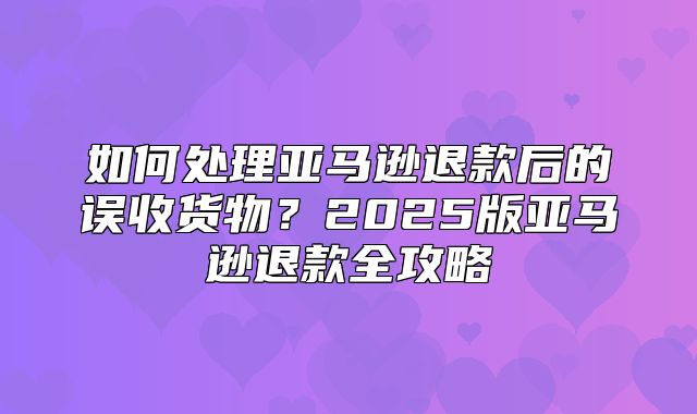 如何处理亚马逊退款后的误收货物？2025版亚马逊退款全攻略