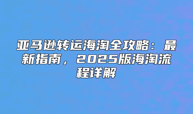 亚马逊转运海淘全攻略：最新指南，2025版海淘流程详解