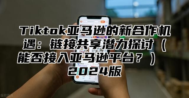 Tiktok亚马逊的新合作机遇：链接共享潜力探讨能否接入亚马逊平台？ 2025版