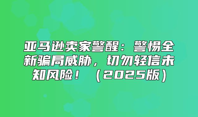 亚马逊卖家警醒：警惕全新骗局威胁，切勿轻信未知风险！2025版