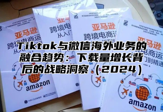 Tiktok与微信海外业务的融合趋势：下载量增长背后的战略洞察2025