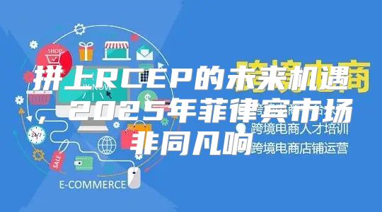 拼上RCEP的未来机遇，2025年菲律宾市场非同凡响