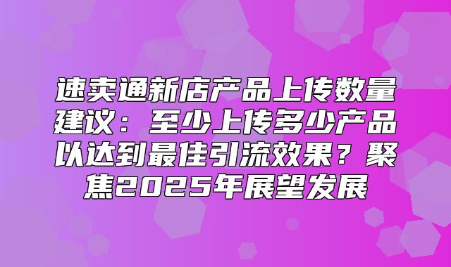 速卖通新店产品上传数量建议：至少上传多少产品以达到最佳引流效果？聚焦2025年展望发展