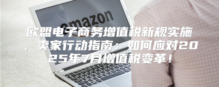 欧盟电子商务增值税新规实施，卖家行动指南：如何应对2025年7月增值税变革！