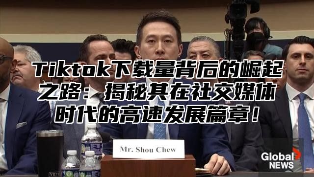 Tiktok下载量背后的崛起之路：揭秘其在社交媒体时代的高速发展篇章！