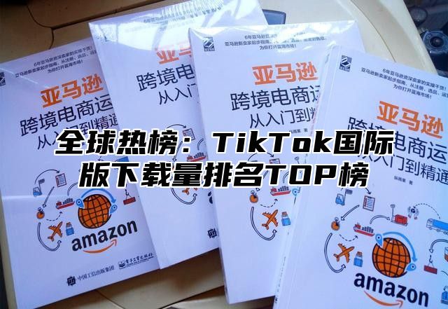 全球热榜：TikTok国际版下载量排名TOP榜