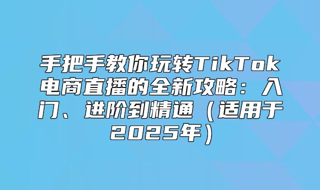 手把手教你玩转TikTok电商直播的全新攻略：入门、进阶到精通适用于2025年