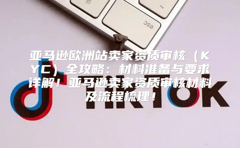 亚马逊欧洲站卖家资质审核KYC全攻略：材料准备与要求详解！亚马逊卖家资质审核材料及流程梳理！