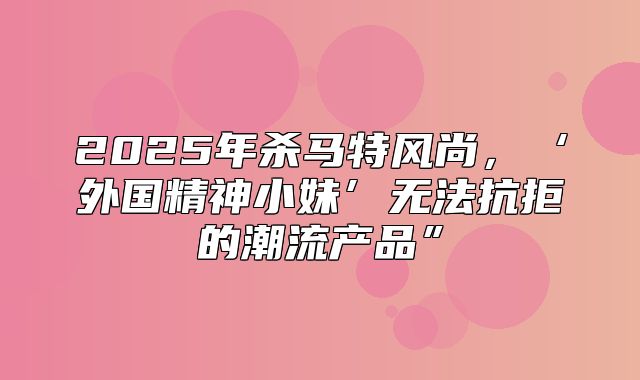 2025年杀马特风尚，‘外国精神小妹’无法抗拒的潮流产品”