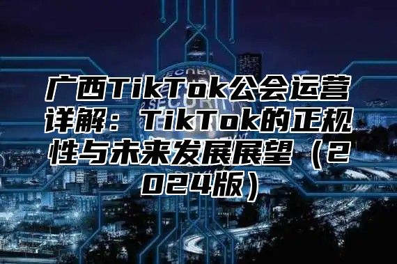 广西TikTok公会运营详解：TikTok的正规性与未来发展展望2025版
