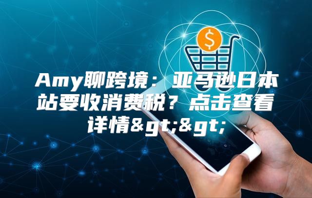 Amy聊跨境：亚马逊日本站要收消费税？点击查看详情>>