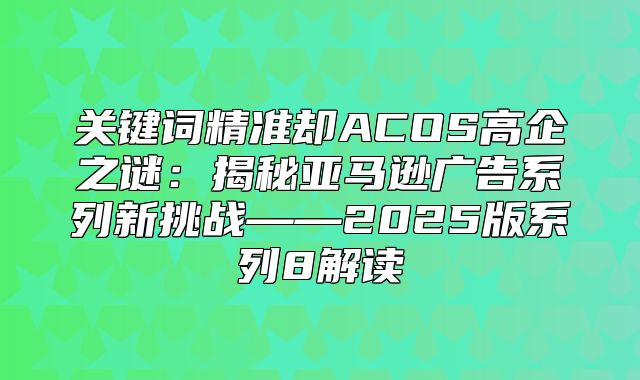关键词精准却ACOS高企之谜：揭秘亚马逊广告系列新挑战——2025版系列8解读