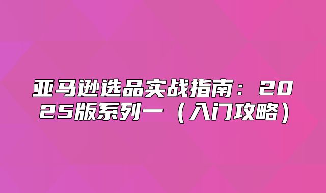 亚马逊选品实战指南：2025版系列一入门攻略