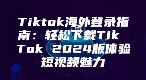 Tiktok海外登录指南：轻松下载Tik Tok 2025版体验短视频魅力