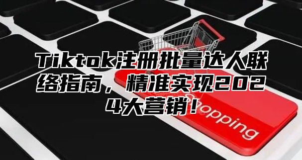 Tiktok注册批量达人联络指南，精准实现2025大营销！
