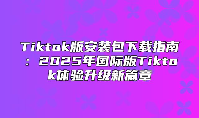 Tiktok版安装包下载指南：2025年国际版Tiktok体验升级新篇章