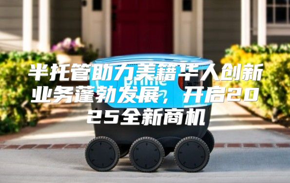 半托管助力美籍华人创新业务蓬勃发展，开启2025全新商机