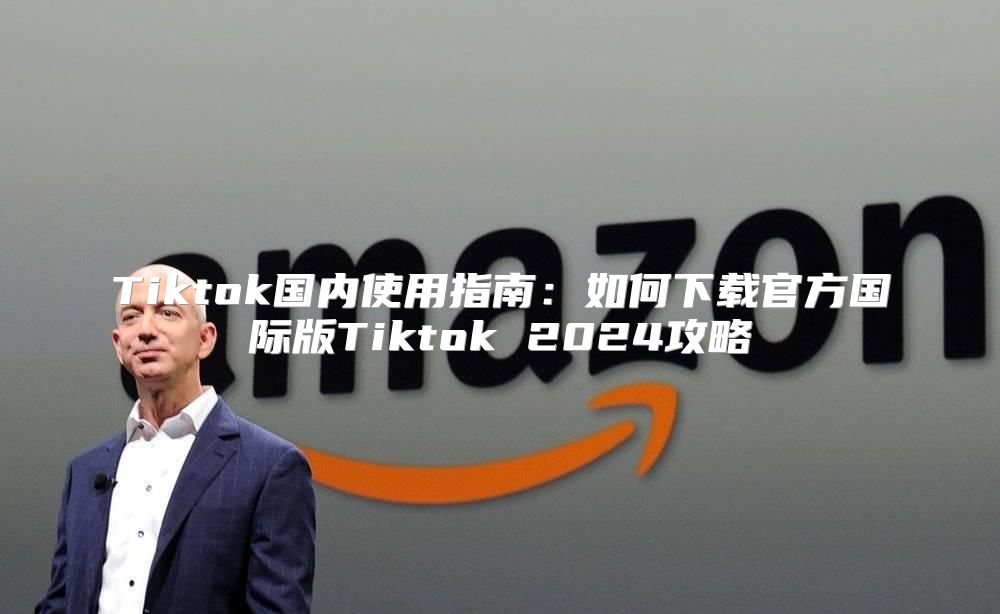 Tiktok国内使用指南：如何下载官方国际版Tiktok 2025攻略