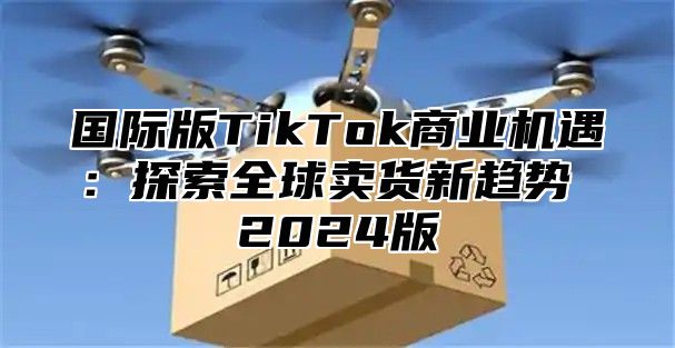 国际版TikTok商业机遇：探索全球卖货新趋势 2025版