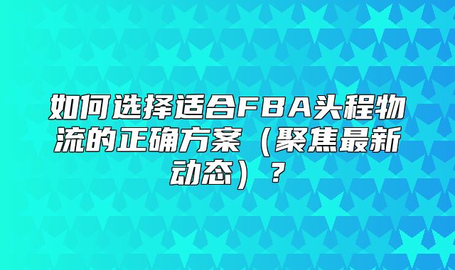 如何选择适合FBA头程物流的正确方案聚焦最新动态？