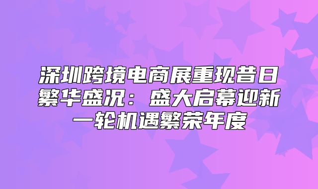 深圳跨境电商展重现昔日繁华盛况：盛大启幕迎新一轮机遇繁荣年度